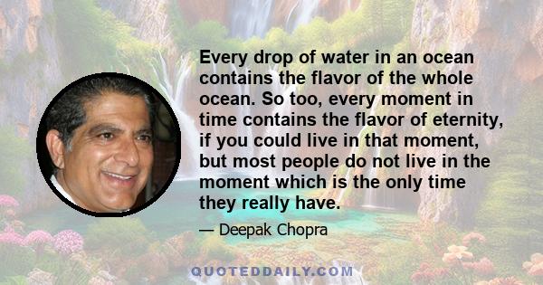 Every drop of water in an ocean contains the flavor of the whole ocean. So too, every moment in time contains the flavor of eternity, if you could live in that moment, but most people do not live in the moment which is