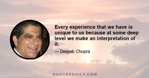 Every experience that we have is unique to us because at some deep level we make an interpretation of it.