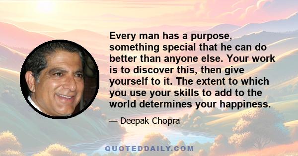 Every man has a purpose, something special that he can do better than anyone else. Your work is to discover this, then give yourself to it. The extent to which you use your skills to add to the world determines your