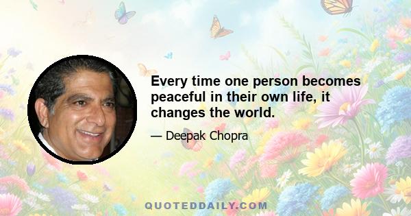 Every time one person becomes peaceful in their own life, it changes the world.