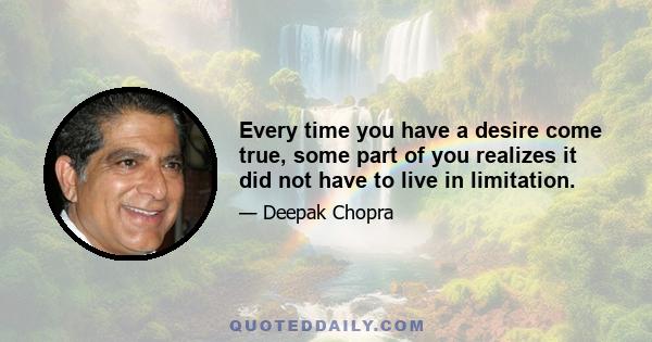 Every time you have a desire come true, some part of you realizes it did not have to live in limitation.