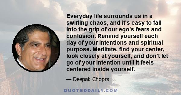 Everyday life surrounds us in a swirling chaos, and it's easy to fall into the grip of our ego's fears and confusion. Remind yourself each day of your intentions and spiritual purpose. Meditate, find your center, look