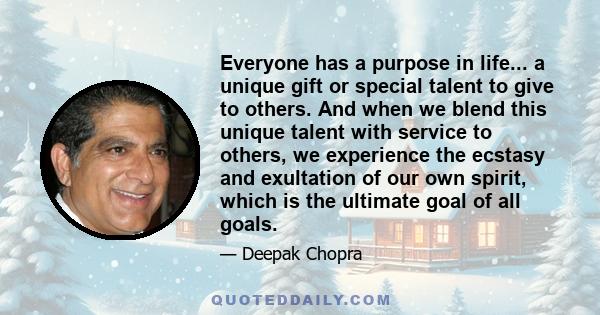 Everyone has a purpose in life... a unique gift or special talent to give to others. And when we blend this unique talent with service to others, we experience the ecstasy and exultation of our own spirit, which is the