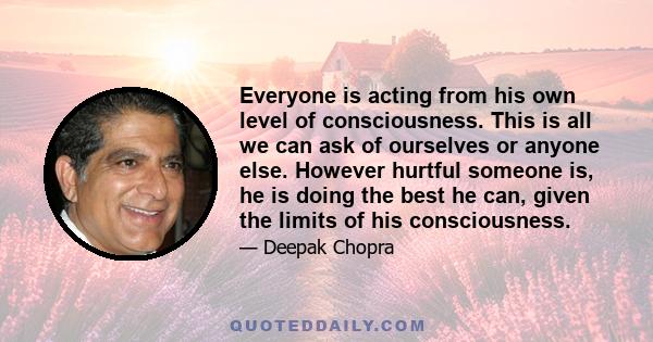 Everyone is acting from his own level of consciousness. This is all we can ask of ourselves or anyone else. However hurtful someone is, he is doing the best he can, given the limits of his consciousness.