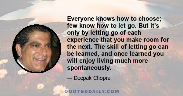 Everyone knows how to choose; few know how to let go. But it's only by letting go of each experience that you make room for the next. The skill of letting go can be learned, and once learned you will enjoy living much