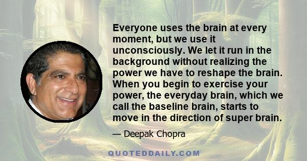 Everyone uses the brain at every moment, but we use it unconsciously. We let it run in the background without realizing the power we have to reshape the brain. When you begin to exercise your power, the everyday brain,