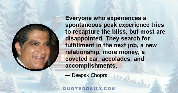 Everyone who experiences a spontaneous peak experience tries to recapture the bliss, but most are disappointed. They search for fulfillment in the next job, a new relationship, more money, a coveted car, accolades, and