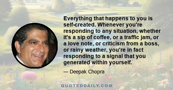 Everything that happens to you is self-created. Whenever you're responding to any situation, whether it's a sip of coffee, or a traffic jam, or a love note, or criticism from a boss, or rainy weather, you're in fact