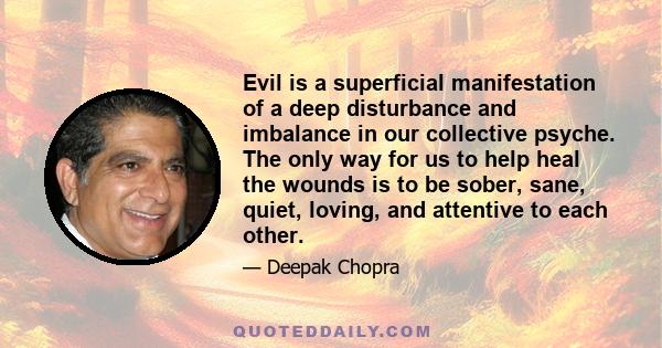 Evil is a superficial manifestation of a deep disturbance and imbalance in our collective psyche. The only way for us to help heal the wounds is to be sober, sane, quiet, loving, and attentive to each other.