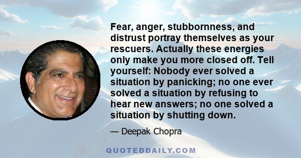 Fear, anger, stubbornness, and distrust portray themselves as your rescuers. Actually these energies only make you more closed off. Tell yourself: Nobody ever solved a situation by panicking; no one ever solved a