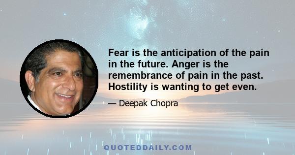 Fear is the anticipation of the pain in the future. Anger is the remembrance of pain in the past. Hostility is wanting to get even.