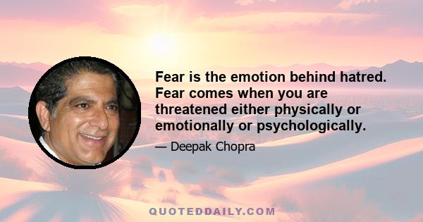 Fear is the emotion behind hatred. Fear comes when you are threatened either physically or emotionally or psychologically.