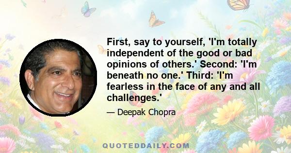 First, say to yourself, 'I'm totally independent of the good or bad opinions of others.' Second: 'I'm beneath no one.' Third: 'I'm fearless in the face of any and all challenges.'