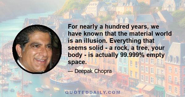 For nearly a hundred years, we have known that the material world is an illusion. Everything that seems solid - a rock, a tree, your body - is actually 99.999% empty space.