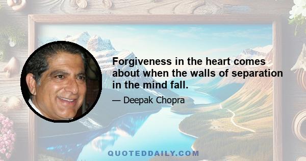 Forgiveness in the heart comes about when the walls of separation in the mind fall.