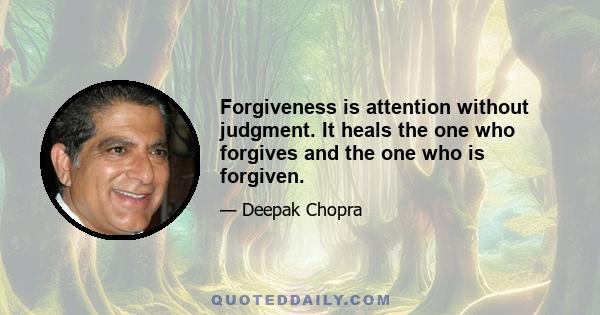 Forgiveness is attention without judgment. It heals the one who forgives and the one who is forgiven.