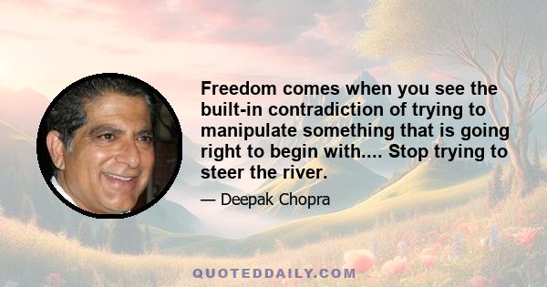 Freedom comes when you see the built-in contradiction of trying to manipulate something that is going right to begin with.... Stop trying to steer the river.