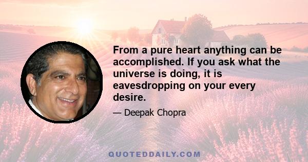 From a pure heart anything can be accomplished. If you ask what the universe is doing, it is eavesdropping on your every desire.