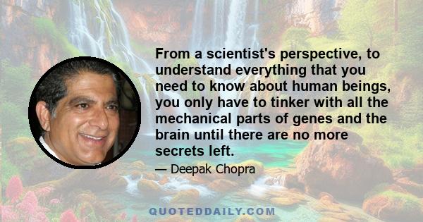 From a scientist's perspective, to understand everything that you need to know about human beings, you only have to tinker with all the mechanical parts of genes and the brain until there are no more secrets left.