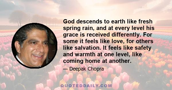 God descends to earth like fresh spring rain, and at every level his grace is received differently. For some it feels like love, for others like salvation. It feels like safety and warmth at one level, like coming home