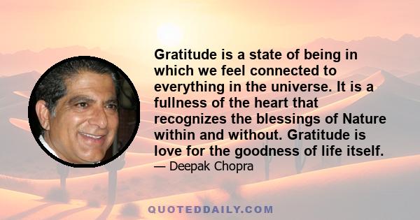 Gratitude is a state of being in which we feel connected to everything in the universe. It is a fullness of the heart that recognizes the blessings of Nature within and without. Gratitude is love for the goodness of