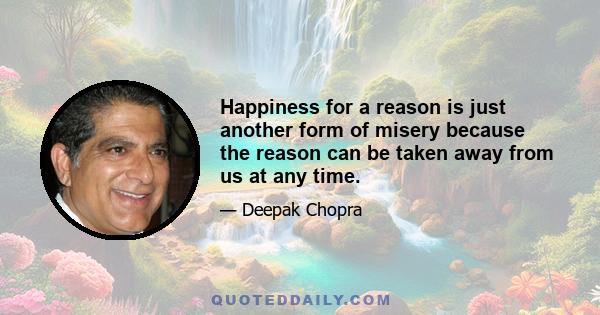 Happiness for a reason is just another form of misery because the reason can be taken away from us at any time.