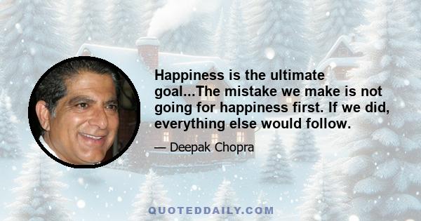 Happiness is the ultimate goal...The mistake we make is not going for happiness first. If we did, everything else would follow.