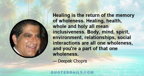 Healing is the return of the memory of wholeness. Healing, health, whole and holy all mean inclusiveness. Body, mind, spirit, environment, relationships, social interactions are all one wholeness, and you're a part of