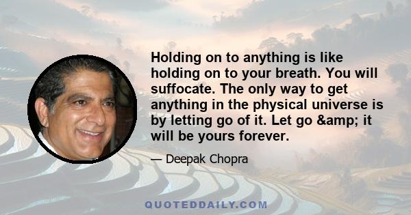 Holding on to anything is like holding on to your breath. You will suffocate. The only way to get anything in the physical universe is by letting go of it. Let go & it will be yours forever.