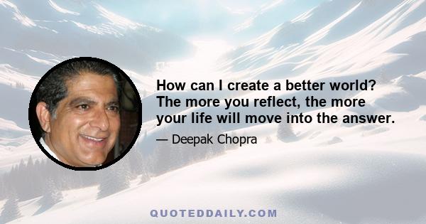 How can I create a better world? The more you reflect, the more your life will move into the answer.