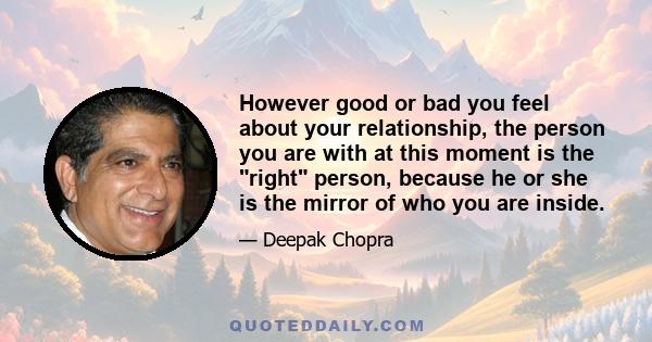 However good or bad you feel about your relationship, the person you are with at this moment is the right person, because he or she is the mirror of who you are inside.