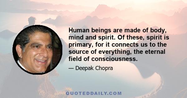 Human beings are made of body, mind and spirit. Of these, spirit is primary, for it connects us to the source of everything, the eternal field of consciousness.