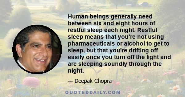 Human beings generally need between six and eight hours of restful sleep each night. Restful sleep means that you're not using pharmaceuticals or alcohol to get to sleep, but that you're drifting off easily once you