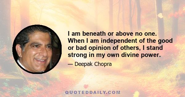 I am beneath or above no one. When I am independent of the good or bad opinion of others, I stand strong in my own divine power.