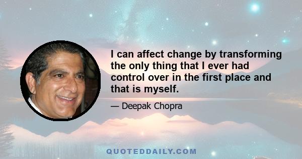 I can affect change by transforming the only thing that I ever had control over in the first place and that is myself.