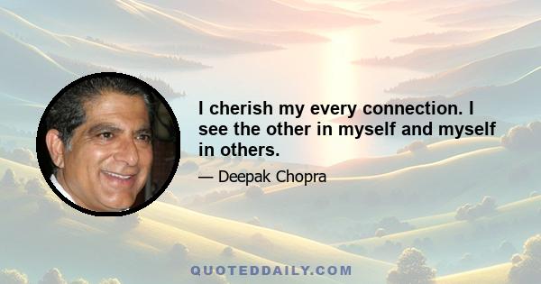 I cherish my every connection. I see the other in myself and myself in others.