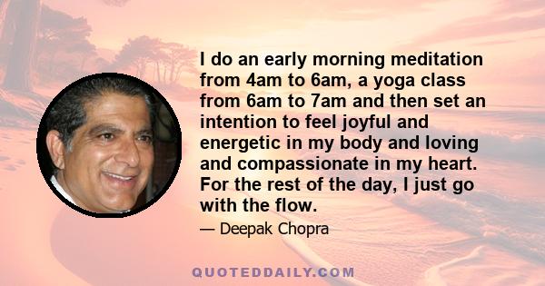 I do an early morning meditation from 4am to 6am, a yoga class from 6am to 7am and then set an intention to feel joyful and energetic in my body and loving and compassionate in my heart. For the rest of the day, I just