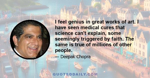 I feel genius in great works of art. I have seen medical cures that science can't explain, some seemingly triggered by faith. The same is true of millions of other people.