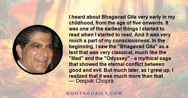 I heard about Bhagavad Gita very early in my childhood, from the age of five onwards. It was one of the earliest things I started to read when I started to read. And it was very much a part of my consciousness. In the