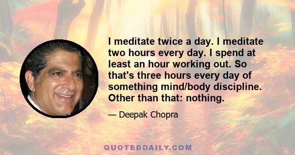 I meditate twice a day. I meditate two hours every day. I spend at least an hour working out. So that's three hours every day of something mind/body discipline. Other than that: nothing.