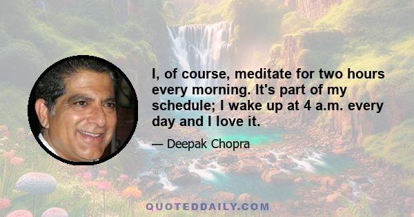 I, of course, meditate for two hours every morning. It's part of my schedule; I wake up at 4 a.m. every day and I love it.