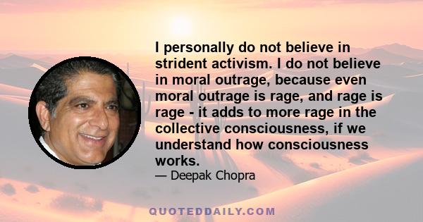 I personally do not believe in strident activism. I do not believe in moral outrage, because even moral outrage is rage, and rage is rage - it adds to more rage in the collective consciousness, if we understand how