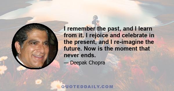 I remember the past, and I learn from it. I rejoice and celebrate in the present, and I re-imagine the future. Now is the moment that never ends.