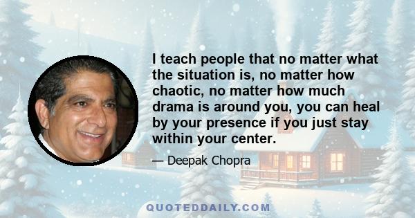 I teach people that no matter what the situation is, no matter how chaotic, no matter how much drama is around you, you can heal by your presence if you just stay within your center.