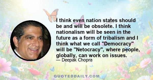 I think even nation states should be and will be obsolete. I think nationalism will be seen in the future as a form of tribalism and I think what we call Democracy will be Netocracy, where people, globally, can work on