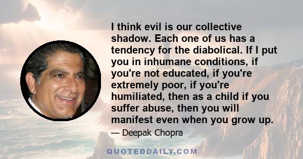 I think evil is our collective shadow. Each one of us has a tendency for the diabolical. If I put you in inhumane conditions, if you're not educated, if you're extremely poor, if you're humiliated, then as a child if