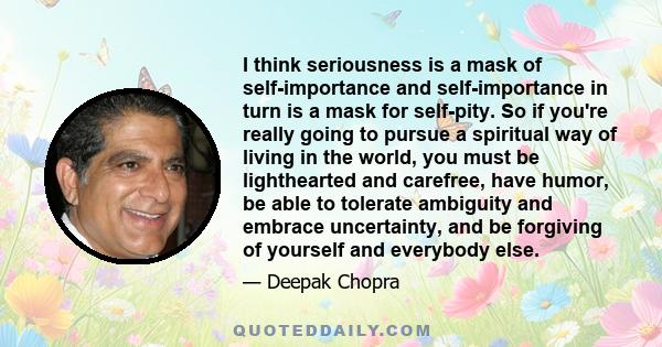 I think seriousness is a mask of self-importance and self-importance in turn is a mask for self-pity. So if you're really going to pursue a spiritual way of living in the world, you must be lighthearted and carefree,