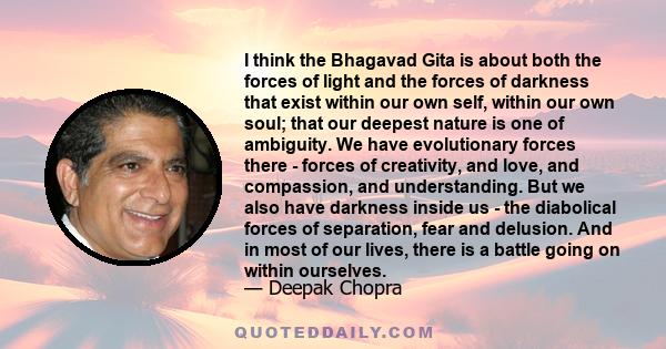 I think the Bhagavad Gita is about both the forces of light and the forces of darkness that exist within our own self, within our own soul; that our deepest nature is one of ambiguity. We have evolutionary forces there