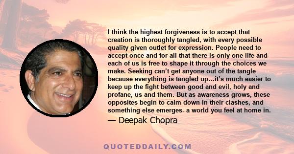 I think the highest forgiveness is to accept that creation is thoroughly tangled, with every possible quality given outlet for expression. People need to accept once and for all that there is only one life and each of