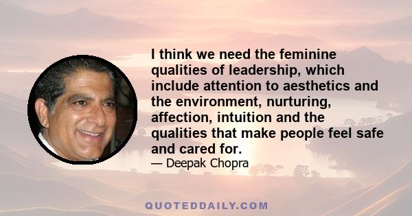 I think we need the feminine qualities of leadership, which include attention to aesthetics and the environment, nurturing, affection, intuition and the qualities that make people feel safe and cared for.